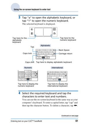 Page 61Entering text on your CLIÉ™ handheld61
Using the on-screen keyboard to enter text
3Tap “a” to open the alphabetic keyboard, or 
tap “1” to open the numeric keyboard.
The selected keyboard is displayed.
4Select the required keyboard and tap the 
characters to enter text and numbers.
You can use the on-screen keyboard in the same way as your 
computer’s keyboard. To enter a capital letter, tap “cap” and 
then tap the character button. To delete a character, tap  