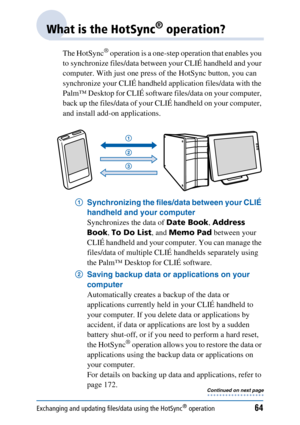 Page 64Exchanging and updating files/data using the HotSync® operation64
What is the HotSync® operation?
The HotSync® operation is a one-step operation that enables you 
to synchronize files/data between your CLIÉ handheld and your 
computer. With just one press of the HotSync button, you can 
synchronize your CLIÉ handheld application files/data with the 
Palm™ Desktop for CLIÉ software files/data on your computer, 
back up the files/data of your CLIÉ handheld on your computer, 
and install add-on...