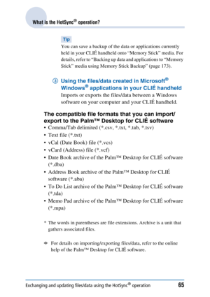 Page 65Exchanging and updating files/data using the HotSync® operation65
What is the HotSync® operation?
Tip
You can save a backup of the data or applications currently 
held in your CLIÉ handheld onto “Memory Stick” media. For 
details, refer to “Backing up data and applications to “Memory 
Stick” media using Memory Stick Backup” (page 173).
3Using the files/data created in Microsoft® 
Windows® applications in your CLIÉ handheld 
Imports or exports the files/data between a Windows 
software on your computer...