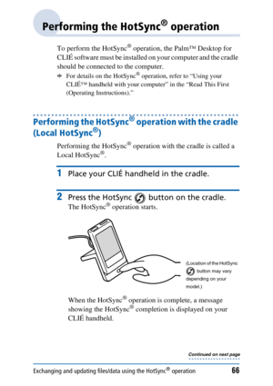 Page 66Exchanging and updating files/data using the HotSync® operation66
Performing the HotSync® operation
To perform the HotSync® operation, the Palm™ Desktop for 
CLIÉ software must be installed on your computer and the cradle 
should be connected to the computer. 
bFor details on the HotSync® operation, refer to “Using your 
CLIÉ™ handheld with your computer” in the “Read This First 
(Operating Instructions).”
Performing the HotSync® operation with the cradle 
(Local HotSync
®)
Performing the HotSync®...