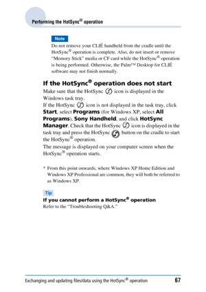 Page 67Exchanging and updating files/data using the HotSync® operation67
Performing the HotSync® operation
Note
Do not remove your CLIÉ handheld from the cradle until the 
HotSync® operation is complete. Also, do not insert or remove 
“Memory Stick” media or CF card while the HotSync® operation 
is being performed. Otherwise, the Palm™ Desktop for CLIÉ 
software may not finish normally.
If the HotSync® operation does not start
Make sure that the HotSync   icon is displayed in the 
Windows task tray.
If the...