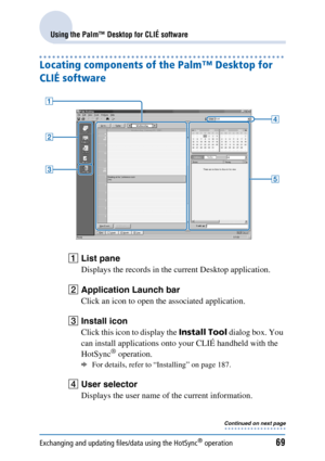 Page 69Exchanging and updating files/data using the HotSync® operation69
Using the Palm™ Desktop for CLIÉ software
Locating components of the Palm™ Desktop for 
CLIÉ software
AList pane
Displays the records in the current Desktop application.
BApplication Launch bar
Click an icon to open the associated application.
CInstall icon
Click this icon to display the  Install Tool dialog box. You 
can install applications onto your CLIÉ handheld with the 
HotSync
® operation. 
bFor details, refer to “Installing” on...