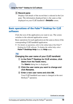 Page 70Exchanging and updating files/data using the HotSync® operation70
Using the Palm™ Desktop for CLIÉ software
ERecord pane
Displays full details of the record that is selected in the List 
pane. The information displayed here is the same as that 
displayed on your CLIÉ handheld’s  Details screen.
Basic operations of the Palm™ Desktop for CLIÉ 
software
Click the icon of the application you want to use. The screen 
switches to the selected application screen.
Basic operations for each application are the...