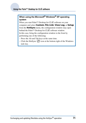 Page 71Exchanging and updating files/data using the HotSync® operation71
Using the Palm™ Desktop for CLIÉ software
When using the Microsoft® Windows® XP operating 
system
When you start Palm™ Desktop for CLIÉ software on your 
computer and select  Custom, File Link , View Log , or Setup  
from the  HotSync  menu, the configuration window may open 
behind the Palm™ Desktop for CLIÉ software window.
In this case, bring the configuration window to the front by 
performing one of the following:
– Press the Alt and...