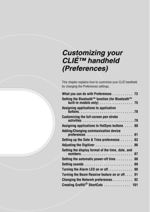 Page 72Customizing your 
CLIÉ™ handheld 
(Preferences)
This chapter explains how to customize your CLIÉ handheld 
by changing the Preferences settings.
What you can do with Preferences . . . . . . . . . .   73
Setting the Bluetooth™ function (for Bluetooth™ built-in models only)  . . . . . . . . . . . . . . . .   75
Assigning applications to application  buttons . . . . . . . . . . . . . . . . . . . . . . . . . . .78
Customizing the full-screen pen stroke  activities  . . . . . . . . . . . . . . . . . . . . . ....