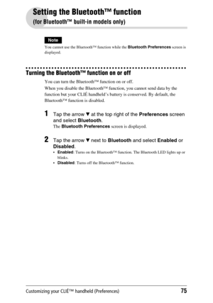 Page 75Customizing your CLIÉ™ handheld (Preferences)75
Setting the Bluetooth™ function
(for Bluetooth™ built-in models only)
Note
You cannot use the Bluetooth™ function while the Bluetooth Preferences screen is 
displayed.
Turning the Bluetooth™ function on or off
You can turn the Bluetooth™ function on or off. 
When you disable the Bluetooth™ function, you cannot send data by the 
function but your CLIÉ handheld’s battery is conserved. By default, the 
Bluetooth™ function is disabled.
1Tap the arrow V at the...