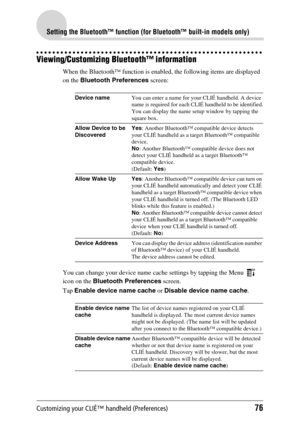 Page 76Customizing your CLIÉ™ handheld (Preferences)76
Setting the Bluetooth™ function (for Bluetooth™ built-in models only)
Viewing/Customizing Bluetooth™ information
When the Bluetooth™ function is enabled, the following items are displayed 
on the Bluetooth Preferences screen:
You can change your device name cache settings by tapping the Menu
  
icon on the Bluetooth Preferences screen.
Tap Enable device name cache or Disable device name cache.
Device nameYou can enter a name for your CLIÉ handheld. A device...