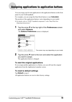 Page 78Customizing your CLIÉ™ handheld (Preferences)78
Assigning applications to application buttons
You can assign your favorite applications to the application buttons on the front 
panel of your CLIÉ handheld.
For example, you can assign the Date Book button to start Calculator.
The position of the application buttons varies depending on your model.
bFor details, refer to “CLIÉ™ handheld components” in the “Read This First 
(Operating Instructions).”
1Tap the arrow V at the top right of the Preferences...