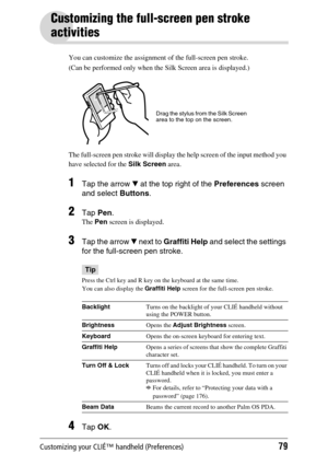 Page 79Customizing your CLIÉ™ handheld (Preferences)79
Customizing the full-screen pen stroke 
activities
You can customize the assignment of the full-screen pen stroke.
(Can be performed only when the Silk Screen area is displayed.)
The full-screen pen stroke will display the help screen of the input method you 
have selected for the Silk Screen area.
1Tap the arrow V at the top right of the Preferences screen 
and select Buttons. 
2Tap Pen.
The Pen screen is displayed.
3Tap the arrow V next to Graffiti Help...