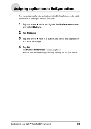 Page 80Customizing your CLIÉ™ handheld (Preferences)80
Assigning applications to HotSync buttons
You can assign your favorite applications to the HotSync buttons on the cradle 
and modem (if a HotSync button is provided).
1Tap the arrow V at the top right of the Preferences screen 
and select Buttons. 
2Tap HotSync.
3Tap the arrow V next to a button and select the application 
you want to assign.
4Tap OK.
The Buttons Preferences screen is displayed.
You can start the selected application by pressing the HotSync...