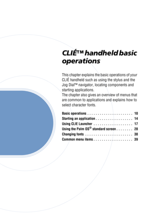 Page 9CLIÉ™ handheld basic 
operations
This chapter explains the basic operations of your 
CLIÉ handheld such as using the stylus and the 
Jog Dial™ navigator, locating components and 
starting applications.
The chapter also gives an overview of menus that 
are common to applications and explains how to 
select character fonts.
Basic operations  . . . . . . . . . . . . . . . . . . . . . .   10
Starting an application . . . . . . . . . . . . . . . . . .   14
Using CLIE Launcher  . . . . . . . . . . . . . . . ....