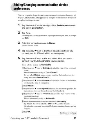 Page 81Customizing your CLIÉ™ handheld (Preferences)81
Adding/Changing communication device 
preferences
You can customize the preference for a communication device to be connected 
to your CLIÉ handheld. The applications using the communication device will 
comply with this preference.
1Tap the arrow V at the top right of the Preferences screen 
and select Connection.
2Tap New.
To change the existing preference, tap the preference you want to change 
and Edit.
3Enter the connection name in Name.
Enter a...