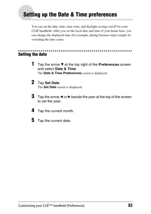 Page 83Customizing your CLIÉ™ handheld (Preferences)83
Setting up the Date & Time preferences
You can set the date, time, time zone, and daylight savings on/off for your 
CLIÉ handheld. After you set the local date and time of your home base, you 
can change the displayed time (for example, during business trips) simply by 
switching the time zones.
Setting the date
1Tap the arrow V at the top right of the Preferences screen 
and select Date & Time.
The Date & Time Preferences screen is displayed.
2Tap Set...