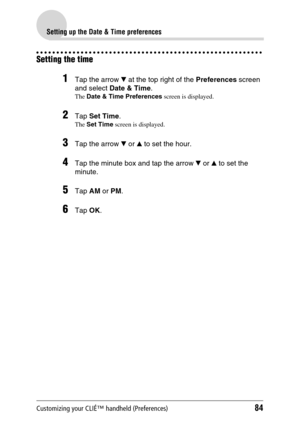 Page 84Customizing your CLIÉ™ handheld (Preferences)84
Setting up the Date & Time preferences
Setting the time
1Tap the arrow V at the top right of the Preferences screen 
and select Date & Time.
The Date & Time Preferences screen is displayed.
2Tap Set Time.
The Set Time screen is displayed.
3Tap the arrow V or v to set the hour.
4Tap the minute box and tap the arrow V or v to set the 
minute.
5Tap AM or PM.
6Tap OK. 