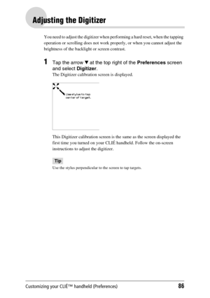 Page 86Customizing your CLIÉ™ handheld (Preferences)86
Adjusting the Digitizer
You need to adjust the digitizer when performing a hard reset, when the tapping 
operation or scrolling does not work properly, or when you cannot adjust the 
brightness of the backlight or screen contrast.
1Tap the arrow V at the top right of the Preferences screen 
and select Digitizer.
The Digitizer calibration screen is displayed.
This Digitizer calibration screen is the same as the screen displayed the 
first time you turned on...