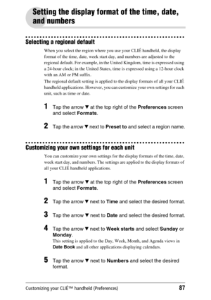 Page 87Customizing your CLIÉ™ handheld (Preferences)87
Setting the display format of the time, date, 
and numbers
Selecting a regional default
When you select the region where you use your CLIÉ handheld, the display 
format of the time, date, week start day, and numbers are adjusted to the 
regional default. For example, in the United Kingdom, time is expressed using 
a 24-hour clock; in the United States, time is expressed using a 12-hour clock 
with an AM or PM suffix.
The regional default setting is applied...