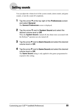 Page 89Customizing your CLIÉ™ handheld (Preferences)89
Setting sounds
You can adjust the volume level of the system sounds, alarm sounds, and game 
sounds, or turn the sound off completely.
1Tap the arrow V at the top right of the Preferences screen 
and select General.
The General Preferences screen is displayed.
2Tap the arrow V next to System Sound and select the 
desired volume level or Off.
When the System Sound is turned off, the chime tones associated with 
the HotSync® operation are also turned off....