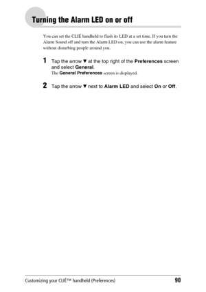 Page 90Customizing your CLIÉ™ handheld (Preferences)90
Turning the Alarm LED on or off
You can set the CLIÉ handheld to flash its LED at a set time. If you turn the 
Alarm Sound off and turn the Alarm LED on, you can use the alarm feature 
without disturbing people around you.
1Tap the arrow V at the top right of the Preferences screen 
and select General.
The General Preferences screen is displayed.
2Tap the arrow V next to Alarm LED and select On or Off. 