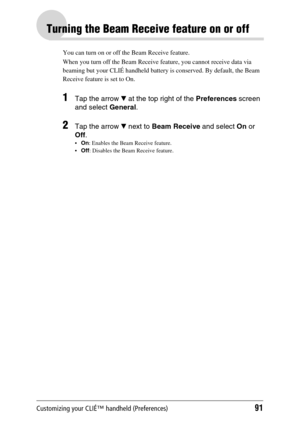 Page 91Customizing your CLIÉ™ handheld (Preferences)91
Turning the Beam Receive feature on or off
You can turn on or off the Beam Receive feature. 
When you turn off the Beam Receive feature, you cannot receive data via 
beaming but your CLIÉ handheld battery is conserved. By default, the Beam 
Receive feature is set to On.
1Tap the arrow V at the top right of the Preferences screen 
and select General.
2Tap the arrow V next to Beam Receive and select On or 
Off.
On: Enables the Beam Receive feature.
Off:...