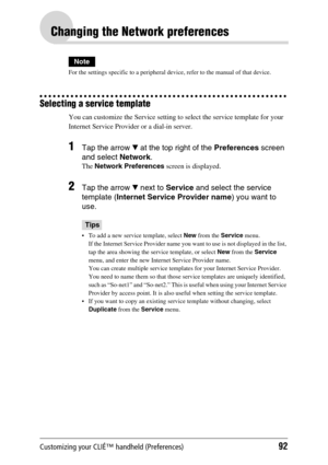 Page 92Customizing your CLIÉ™ handheld (Preferences)92
Changing the Network preferences
Note
For the settings specific to a peripheral device, refer to the manual of that device.
Selecting a service template
You can customize the Service setting to select the service template for your 
Internet Service Provider or a dial-in server. 
1Tap the arrow V at the top right of the Preferences screen 
and select Network.
The Network Preferences screen is displayed.
2Tap the arrow V next to Service and select the service...