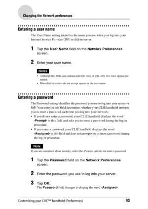 Page 93Customizing your CLIÉ™ handheld (Preferences)93
Changing the Network preferences
Entering a user name
The User Name setting identifies the name you use when you log into your 
Internet Service Provider (ISP) or dial-in server.
1Tap the User Name field on the Network Preferences 
screen.
2Enter your user name.
Notes
 Although this field can contain multiple lines of text, only two lines appear on-
screen.
 Most dial-in servers do not accept spaces in the user name.
Entering a password
The Password...