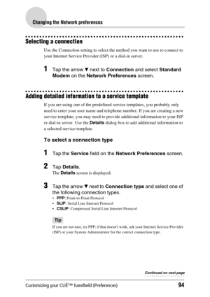 Page 94Customizing your CLIÉ™ handheld (Preferences)94
Changing the Network preferences
Selecting a connection
Use the Connection setting to select the method you want to use to connect to 
your Internet Service Provider (ISP) or a dial-in server.
1Tap the arrow V next to Connection and select Standard 
Modem on the Network Preferences screen.
Adding detailed information to a service template
If you are using one of the predefined service templates, you probably only 
need to enter your user name and telephone...