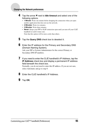 Page 95Customizing your CLIÉ™ handheld (Preferences)95
Changing the Network preferences
4Tap the arrow V next to Idle timeout and select one of the 
following options.
1 Minute: Waits one minute before dropping the connection when you open 
another application that does not use the network.
2 Minutes: Waits two minutes.
3 Minutes: Waits three minutes.
Never: Keeps your PPP or SLIP connection open until you turn off your CLIÉ 
handheld (or until it times out).
Note that this option will be more costly than...