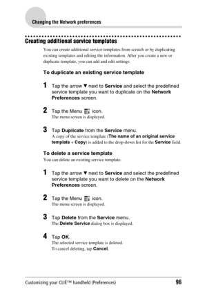 Page 96Customizing your CLIÉ™ handheld (Preferences)96
Changing the Network preferences
Creating additional service templates
You can create additional service templates from scratch or by duplicating 
existing templates and editing the information. After you create a new or 
duplicate template, you can add and edit settings.
To duplicate an existing service template
1Tap the arrow V next to Service and select the predefined 
service template you want to duplicate on the Network 
Preferences screen.
2Tap the...