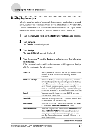 Page 97Customizing your CLIÉ™ handheld (Preferences)97
Changing the Network preferences
Creating log-in scripts
A log-in script is a series of commands that automates logging in to a network 
server, such as your corporate network or your Internet Service Provider (ISP).
You can also use non-ASCII characters or literal characters for Log-in Scripts.
bFor details, refer to “Non-ASCII Characters for Log-in Scripts” on page 99.
1Tap the Service field on the Network Preferences screen.
2Tap Details.
The Details...