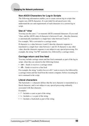 Page 99Customizing your CLIÉ™ handheld (Preferences)99
Changing the Network preferences
Non-ASCII Characters for Log-in Scripts
The following information enables you to create custom log-in scripts that 
require non-ASCII characters. It is provided for advanced users who 
understand the use and requirements of such characters in a custom log-in 
script.
Use of ^char
You may use the caret ( ^ ) to transmit ASCII command characters. If you send 
^char, and the ASCII value of character is between @ and _, then the...