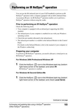 Page 103103Exchanging and updating data using a HotSync® operation 
(Other HotSync® operations)
Performing an IR HotSync® operation
You can use the IR (infrared) port of your CLIÉ handheld to perform an IR 
HotSync® operation with a computer equippe d with an IrDA (Infrared Data 
Association) IR port. An IR HotSync® operation enables you to perform a 
HotSync® operation without  using the cradle.
Prior to performing an IR HotSync® operation
Check the following items.
 Your computer is equipped with  an infrared...