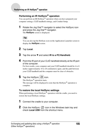 Page 105105
Performing an IR HotSync® operation
Exchanging and updating data using a HotSync® operation 
(Other HotSync® operations)
Performing an IR HotSync® operation
You can perform an IR HotSync® operation when you have prepared your 
computer settings, CL IÉ handheld settings, and Conduit Setup. 
1Rotate the Jog Dial™ navigator to select the HotSync icon 
and press the Jog Dial™ navigator.
The HotSync  screen is displayed.
Tip
You can also tap the HotSync  icon on the Application Launcher screen to 
display...