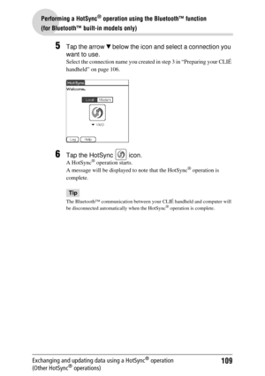 Page 109109
Performing a HotSync® operation using the Bluetooth™ function 
(for Bluetooth™ built-in models only)
Exchanging and updating data using a HotSync® operation 
(Other HotSync® operations)
5Tap the arrow  V below the icon and select a connection you 
want to use.
Select the connection name you created  in step 3 in “Preparing your CLIÉ 
handheld” on page 106.
6Tap the HotSync   icon.
A HotSync® operation starts.
A message will be displaye d to note that the HotSync® operation is 
complete.
Tip
The...