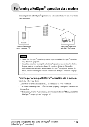 Page 110110Exchanging and updating data using a HotSync® operation 
(Other HotSync® operations)
Performing a HotSync® operation via a modem
You can perform a HotSync® operation via a modem when you are away from 
your computer.
Prior to performing a HotSync® operation via a modem
Check the following items.
 A modem or terminal adapter (TA)  is connected to your computer.
 The Palm™ Desktop for CLIÉ software is properly configured for use with  the modem.
bFor details, refer to “Customizing how to start...