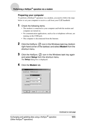 Page 111111
Performing a HotSync® operation via a modem
Exchanging and updating data using a HotSync® operation 
(Other HotSync® operations)
Preparing your computer
To perform a HotSync® operation via a modem, you ne ed to follow the steps 
below to set your computer to rece ive a call from your CLIÉ handheld.
1Check the following items.
 The modem is connected to your computer and both the modem and 
computer are turned on.
 No communication applications, such  as fax or telephone software, are 
running on...