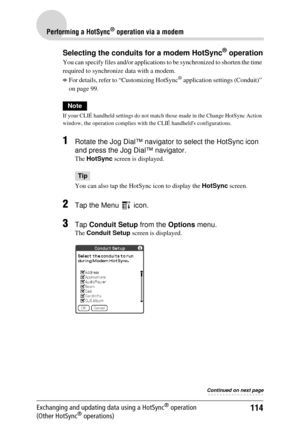 Page 114114
Performing a HotSync® operation via a modem
Exchanging and updating data using a HotSync® operation 
(Other HotSync® operations)
Selecting the conduits for a modem HotSync® operation
You can specify files  and/or applications to be synchronized to shorten the time 
required to synchronize  data with a modem.
bFor details, refer to “Customizing HotSync® application settings (Conduit)” 
on page 99.
Note
If your CLIÉ handheld settings do not match those made in the Change HotSync Action 
window, the...