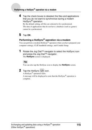 Page 115115
Performing a HotSync® operation via a modem
Exchanging and updating data using a HotSync® operation 
(Other HotSync® operations)
4Tap the check boxes to deselect the files and applications 
that you do not want to synchronize during a modem 
HotSync
® operation.
By the default setting, all files are selected to be synchronized.
The data of applications that do not  have a database (such as games) 
cannot be synchronized.
5Tap  OK.
Performing a HotSync® operation via a modem
You can perform a modem...