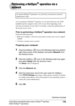 Page 116116Exchanging and updating data using a HotSync® operation 
(Other HotSync® operations)
Performing a HotSync® operation via a 
network
You can perform a HotSync® operation via a network between your CLIÉ 
handheld and the computer in the LA N of your office depending on the 
network environment of your office. For  details, contact the administrator of 
the remote access server.
Prior to performing a HotSync® operation via a network
Check the following items.
 Both your company’s network system  and its...