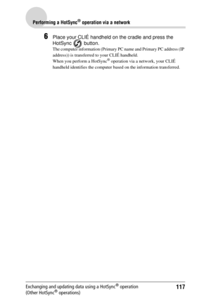 Page 117117
Performing a HotSync® operation via a network
Exchanging and updating data using a HotSync® operation 
(Other HotSync® operations)
6Place your CLIÉ handheld on the cradle and press the  
HotSync  button.
The computer information (Primary PC  name and Primary PC address (IP 
address)) is transferred to your CLIÉ handheld. 
When you perform a HotSync
® operation via a network, your CLIÉ 
handheld identifies the computer ba sed on the information transferred. 