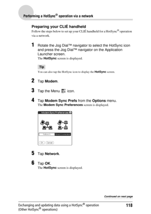 Page 118118
Performing a HotSync® operation via a network
Exchanging and updating data using a HotSync® operation 
(Other HotSync® operations)
Preparing your CLIÉ handheld
Follow the steps below to set up your CLIÉ handheld for a HotSync® operation 
via a network.
1Rotate the Jog Dial™ navigator to select the HotSync icon 
and press the Jog Dial™ navigator on the Application 
Launcher screen. 
The  HotSync  screen is displayed.
Tip
You can also tap the HotS ync icon to display the HotSync screen.
2Tap Modem ....