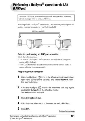 Page 121121Exchanging and updating data using a HotSync® operation 
(Other HotSync® operations)
Performing a HotSync® operation via LAN 
(LANSync)
You can perform a HotSync® operation via LAN betw een your computer and 
another computer connected to your CLIÉ handheld.
Prior to performing a LANSync operation
Check the following items.
 The Palm™ Desktop for CL IÉ software is installed in both computers 
connected by the LAN.
 Your CLIÉ handheld is placed on the  cradle correctly and the cradle is 
connected to...