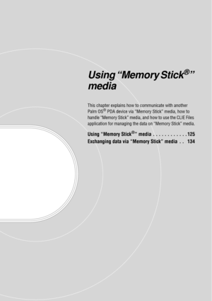 Page 124Using “Memory Stick®” 
media
This chapter explains how to  communicate with another 
Palm OS® PDA device via “Memory  Stick” media, how to 
handle “Memory Stick” media, an d how to use the CLIE Files 
application for managing the da ta on “Memory Stick” media.
Using “Memory Stick®” media  . . . . . . . . . . . . 125
Exchanging data via “Memory Stick” media  . .   134 