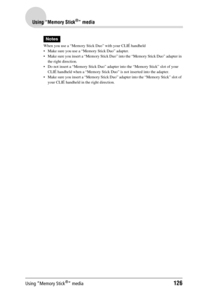 Page 126Using “Memory Stick®” media126
Using “Memory Stick®” media
Notes
When you use a “Memory Stick Duo” with your CLIÉ handheld
 Make sure you use a “Memory Stick Duo” adapter.
 Make sure you insert a “Memory Stick Duo” into the “Memory Stick Duo” adapter in 
the right direction.
 Do not insert a “Memory Stick Duo” adapter into the “Memory Stick” slot of your  CLIÉ handheld when a “Memory Stick Duo”  is not inserted into the adapter.
 Make sure you insert a “Memory Stick Duo”  adapter into the “Memory...