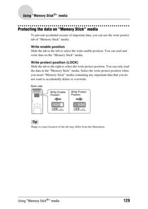 Page 129Using “Memory Stick®” media129
Using “Memory Stick®” media
Protecting the data on “Memory Stick” media
To prevent accidental erasure of important data, you can use the write protect 
tab of “Memory Stick” media. 
Write enable position
Slide the tab to the left to select the write enable position. You can read and 
write data on the “M emory Stick” media.
Write protect position (LOCK)
Slide the tab to the right to select the  write protect position. You can only read 
the data in the “Memory Stick” media....