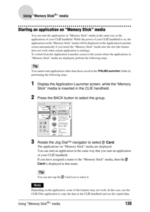 Page 130Using “Memory Stick®” media130
Using “Memory Stick®” media
Starting an application on “Memory Stick” media
You can start the applications in “Memory Stick” media in the same way as the 
applications of your CLIÉ handheld. While th e power of your CLIÉ handheld is on, the 
applications in the “Memory Stick” media w ill be displayed on the Application Launcher 
screen automatically if you in sert the “Memory Stick” media into the slot (the feature 
does not work when certain  application is running).
To...