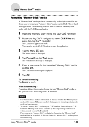 Page 133Using “Memory Stick®” media133
Using “Memory Stick®” media
Formatting “Memory Stick” media
A “Memory Stick” media produced commercially is already formatted for use. 
If you need to format your “Memory Stick”  media, use the CLIE Files or Card 
Info application. The fo llowing explains how to  format a “Memory Stick” 
media with the CLIE  Files application.
1Insert the “Memory Stick” media into your CLIÉ handheld.
2Rotate the Jog Dial™ navigator to select  CLIE Files and 
press the Jog Dial™ navigator....