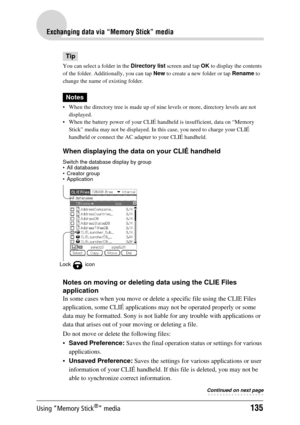 Page 135Using “Memory Stick®” media135
Exchanging data via “Memory Stick” media
Tip
You can select a folder in the Directory list screen and tap  OK to display the contents 
of the folder. Additionally, you can tap  New to create a new folder or tap  Rename to 
change the name of existing folder.
Notes
 When the directory tree is made up of nine  levels or more, directory levels are not 
displayed. 
 When the battery power of your CLIÉ han dheld is insufficient, data on “Memory 
Stick” media may not be...