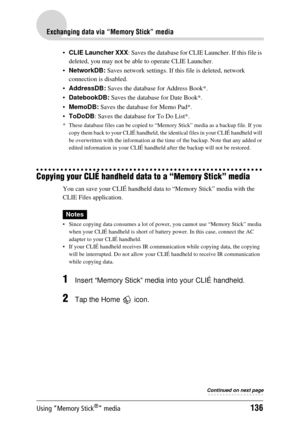 Page 136Using “Memory Stick®” media136
Exchanging data via “Memory Stick” media
CLIE Launcher XXX : Saves the database for CLIE  Launcher. If this file is 
deleted, you may not be able  to operate CLIE Launcher.
 NetworkDB:  Saves network settings. If th is file is deleted, network 
connection is disabled.
 AddressDB:  Saves the database for Address Book*.
 DatebookDB:  Saves the database for Date Book*.
 MemoDB:  Saves the database for Memo Pad*.
 ToDoDB : Saves the database  for To Do List*.
* These...