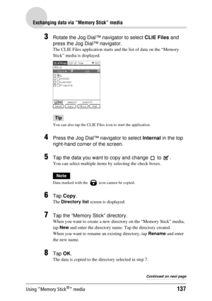 Page 137Using “Memory Stick®” media137
Exchanging data via “Memory Stick” media
3Rotate the Jog Dial™ navigator to select CLIE Files and 
press the Jog Dial™ navigator.
The CLIE Files application starts and the list of data on the “Memory 
Stick” media is displayed.
Tip
You can also tap the CLIE File s icon to start the application.
4Press the Jog Dial™ navigator to select  Internal in the top 
right-hand corner of the screen.
5Tap the data you want to copy and change   to  . 
You can select multiple items by...