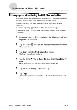 Page 143Using “Memory Stick®” media143
Exchanging data via “Memory Stick” media
Exchanging data without using the CLIE Files application
You can exchange the data between a  “Memory Stick” media and your CLIÉ 
handheld from the menu of the Application Launcher screen.
However, problems may oc cur depending on the application. Note the 
following.
 You can copy only applications. Re lated files cannot be copied.
 Data stored in the “Memory Stick” me dia (such as image files) cannot be 
displayed.
1Insert the...